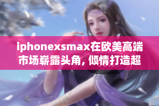 iphonexsmax在歐美高端市場(chǎng)嶄露頭角, 傾情打造超級(jí)款式