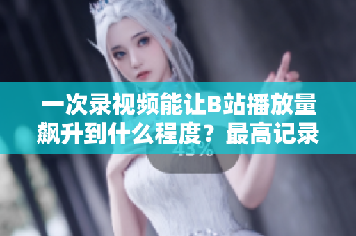 一次錄視頻能讓B站播放量飆升到什么程度？最高記錄揭秘！