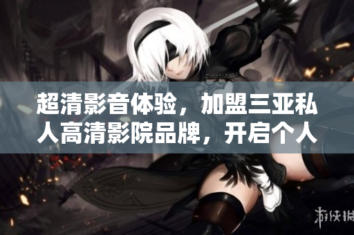 超清影音體驗，加盟三亞私人高清影院品牌，開啟個人影院新時代！