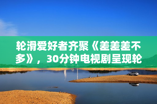 輪滑愛好者齊聚《差差差不多》，30分鐘電視劇呈現(xiàn)輪滑風(fēng)采