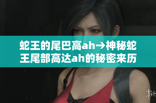 蛇王的尾巴高ah→神秘蛇王尾部高達(dá)ah的秘密來歷