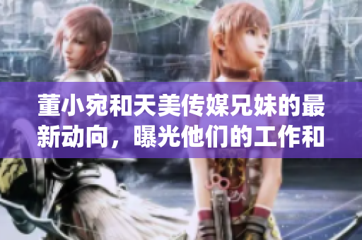 董小宛和天美傳媒兄妹的最新動(dòng)向，曝光他們的工作和生活狀態(tài)(1)