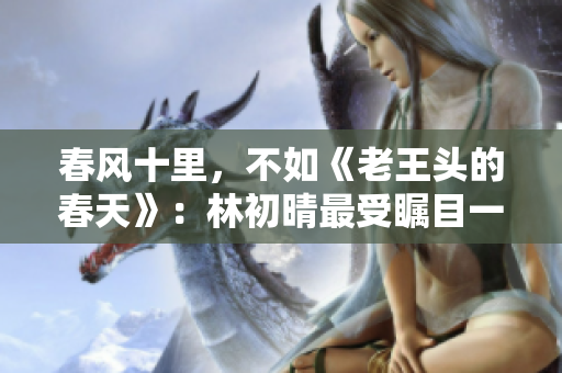 春風(fēng)十里，不如《老王頭的春天》：林初晴最受矚目一句