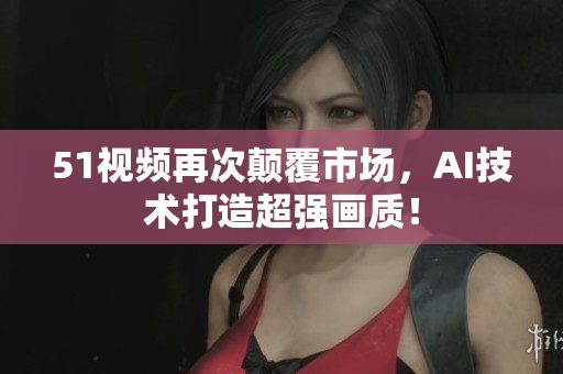 51視頻再次顛覆市場，AI技術(shù)打造超強(qiáng)畫質(zhì)！