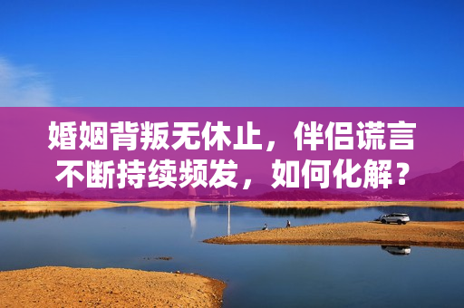 婚姻背叛無休止，伴侶謊言不斷持續(xù)頻發(fā)，如何化解？