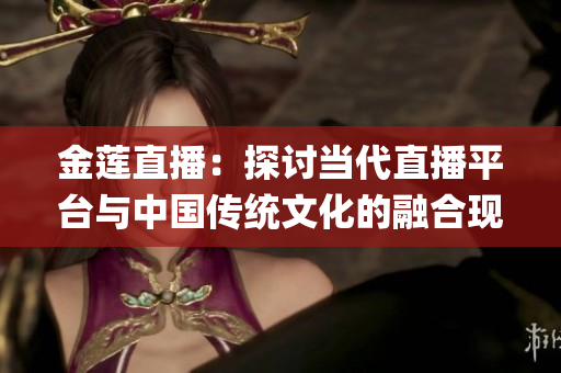 金蓮直播：探討當(dāng)代直播平臺與中國傳統(tǒng)文化的融合現(xiàn)象(1)