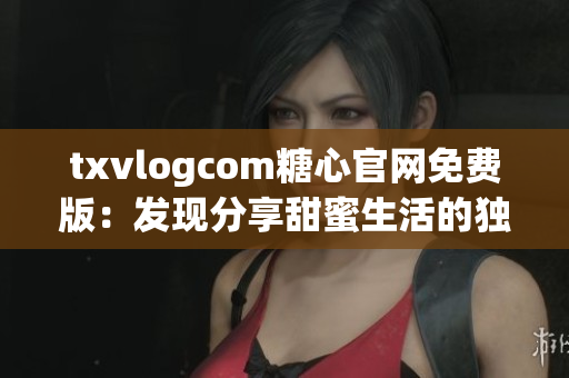 txvlogcom糖心官網(wǎng)免費版：發(fā)現(xiàn)分享甜蜜生活的獨特魅力(1)