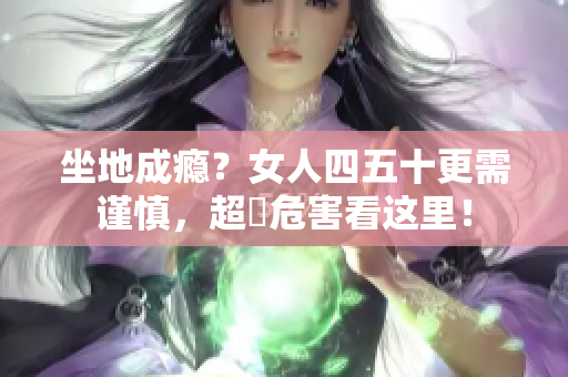 坐地成癮？女人四五十更需謹慎，超齡危害看這里！