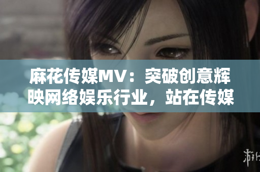 麻花傳媒MV：突破創(chuàng)意輝映網(wǎng)絡娛樂行業(yè)，站在傳媒公司巔峰！