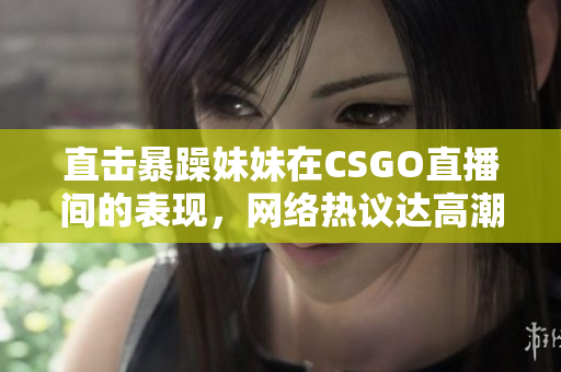 直擊暴躁妹妹在CSGO直播間的表現(xiàn)，網(wǎng)絡(luò)熱議達(dá)高潮