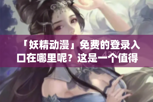 「妖精動(dòng)漫」免費(fèi)的登錄入口在哪里呢？這是一個(gè)值得探究的問(wèn)題！(1)