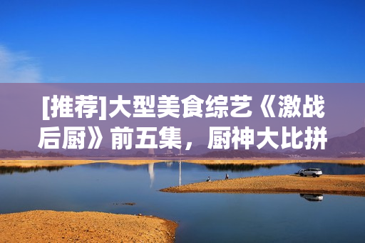 [推薦]大型美食綜藝《激戰(zhàn)后廚》前五集，廚神大比拼，實力打造美味佳肴！