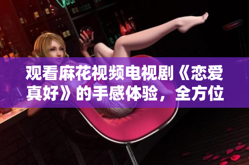 觀看麻花視頻電視劇《戀愛真好》的手感體驗，全方位升級！