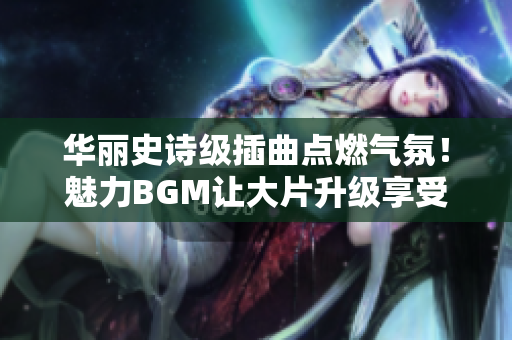 華麗史詩級插曲點燃?xì)夥?！魅力BGM讓大片升級享受豐富感受