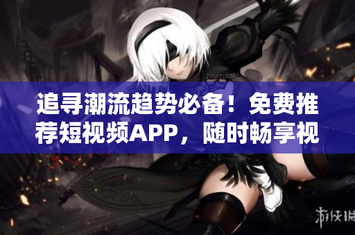 追尋潮流趨勢(shì)必備！免費(fèi)推薦短視頻APP，隨時(shí)暢享視聽盛宴