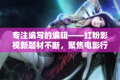 專注編寫的編輯——紅粉影視新題材不斷，聚焦電影行業(yè)直擊熱點(diǎn)！