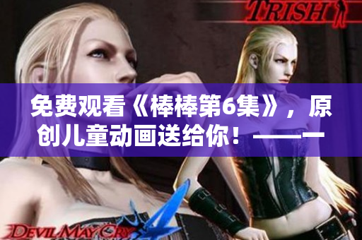 免費(fèi)觀看《棒棒第6集》，原創(chuàng)兒童動(dòng)畫送給你！——一個(gè)編輯的推薦