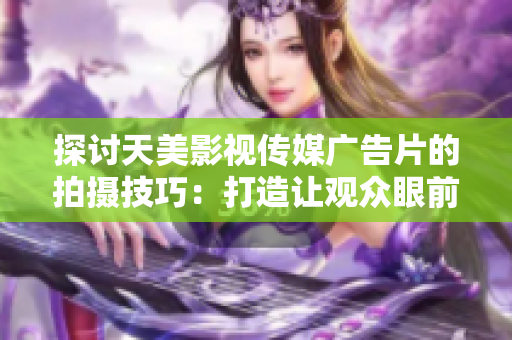 探討天美影視傳媒廣告片的拍攝技巧：打造讓觀眾眼前一亮的視聽盛宴