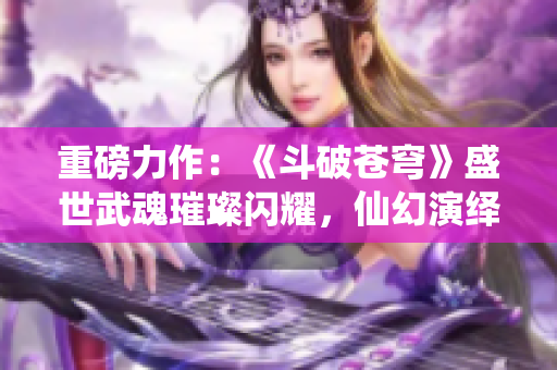 重磅力作：《斗破蒼穹》盛世武魂璀璨閃耀，仙幻演繹絕世大亂斗！