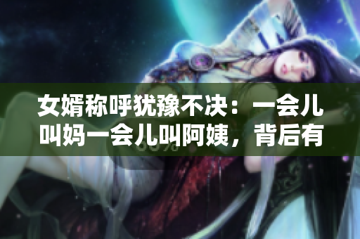 女婿稱呼猶豫不決：一會兒叫媽一會兒叫阿姨，背后有何深意？