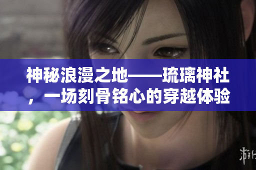 神秘浪漫之地——琉璃神社，一場(chǎng)刻骨銘心的穿越體驗(yàn)！