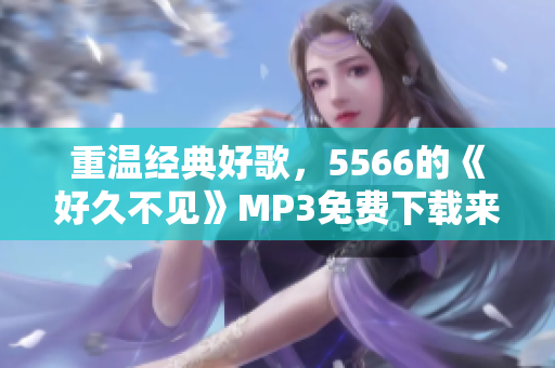 重溫經(jīng)典好歌，5566的《好久不見》MP3免費(fèi)下載來啦！