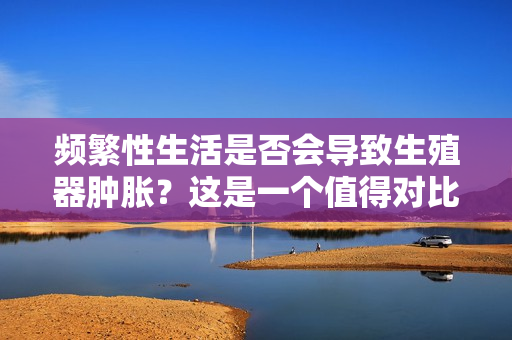 頻繁性生活是否會(huì)導(dǎo)致生殖器腫脹？這是一個(gè)值得對(duì)比的熱門議題