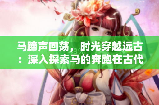 馬蹄聲回蕩，時(shí)光穿越遠(yuǎn)古：深入探索馬的奔跑在古代的意義
