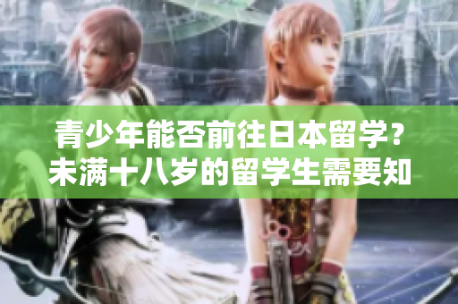 青少年能否前往日本留學(xué)?未滿十八歲的留學(xué)生需要知道什么? 青少年能否前往日本留學(xué)?未滿十八歲的留學(xué)生需要知道什么?