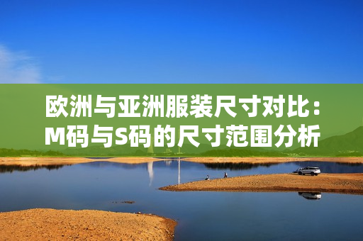 歐洲與亞洲服裝尺寸對比：M碼與S碼的尺寸范圍分析