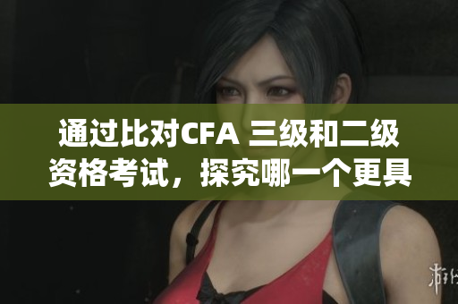 通過(guò)比對(duì)CFA 三級(jí)和二級(jí)資格考試，探究哪一個(gè)更具挑戰(zhàn)性(1)