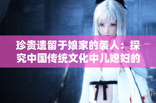 珍貴遺留于娘家的襲人：探究中國(guó)傳統(tǒng)文化中兒媳婦的角色