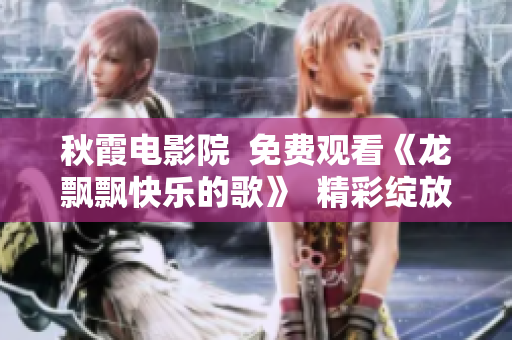 秋霞電影院  免費(fèi)觀看《龍飄飄快樂(lè)的歌》  精彩綻放秋日之歡