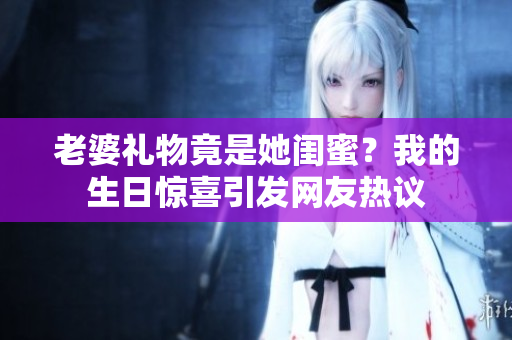 老婆禮物竟是她閨蜜？我的生日驚喜引發(fā)網(wǎng)友熱議