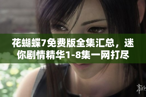 花蝴蝶7免費(fèi)版全集匯總，迷你劇情精華1-8集一網(wǎng)打盡