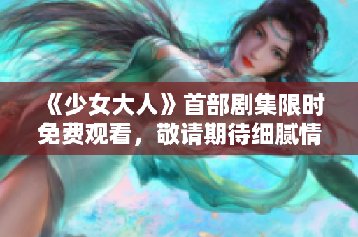 《少女大人》首部劇集限時免費觀看，敬請期待細膩情節(jié)展現(xiàn)