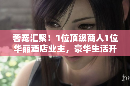 奢寵匯聚！1位頂級商人1位華麗酒店業(yè)主，豪華生活開啟！