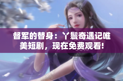 督軍的替身：丫鬟奇遇記唯美短劇，現(xiàn)在免費觀看!
