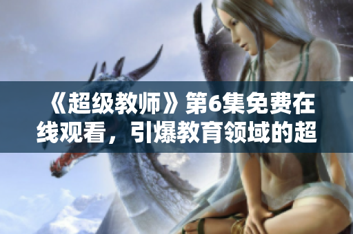 《超級(jí)教師》第6集免費(fèi)在線觀看，引爆教育領(lǐng)域的超能奇跡！