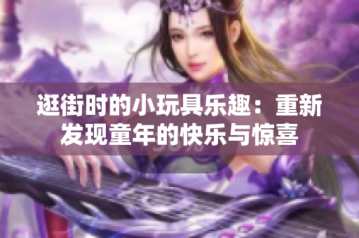 逛街時的小玩具樂趣：重新發(fā)現(xiàn)童年的快樂與驚喜