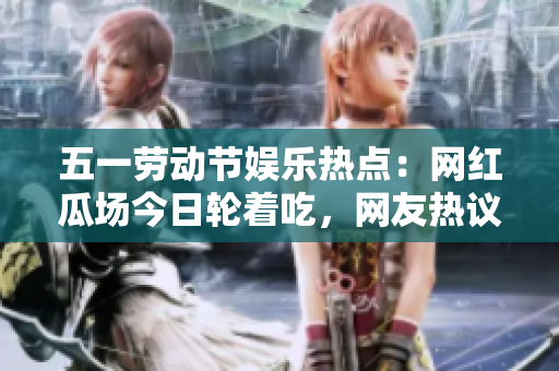 五一勞動(dòng)節(jié)娛樂熱點(diǎn)：網(wǎng)紅瓜場(chǎng)今日輪著吃，網(wǎng)友熱議大瓜話題