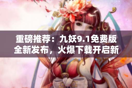 重磅推薦：九妖9.1免費(fèi)版全新發(fā)布，火爆下載開(kāi)啟新紀(jì)元！