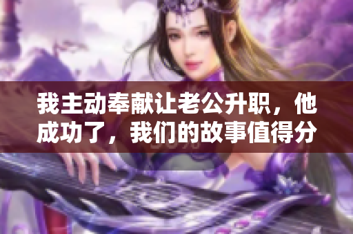 我主動(dòng)奉獻(xiàn)讓老公升職，他成功了，我們的故事值得分享！