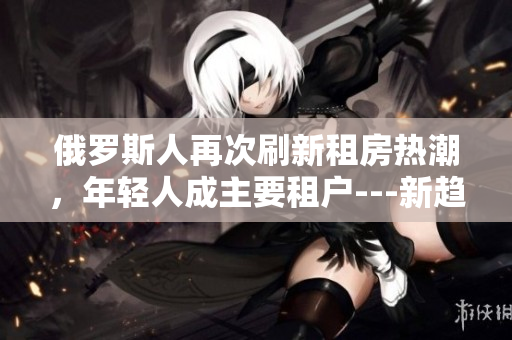 俄羅斯人再次刷新租房熱潮，年輕人成主要租戶---新趨勢探究