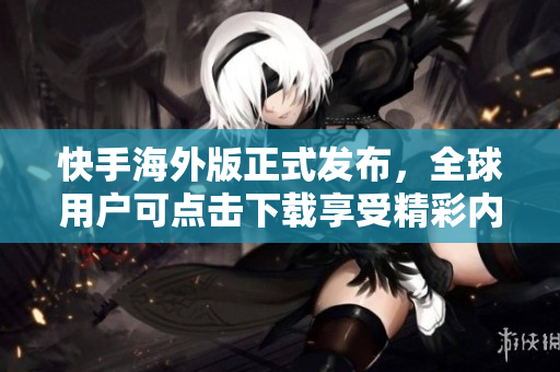快手海外版正式發(fā)布，全球用戶(hù)可點(diǎn)擊下載享受精彩內(nèi)容