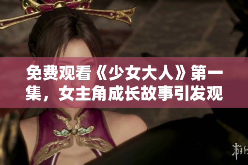 免費(fèi)觀看《少女大人》第一集，女主角成長(zhǎng)故事引發(fā)觀眾共鳴