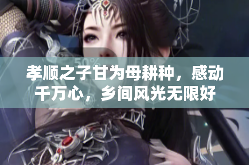 孝順之子甘為母耕種，感動(dòng)千萬(wàn)心，鄉(xiāng)間風(fēng)光無(wú)限好