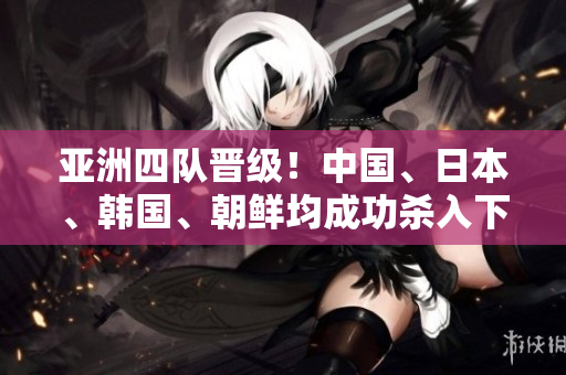 亞洲四隊(duì)晉級！中國、日本、韓國、朝鮮均成功殺入下一輪！