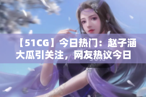 【51CG】今日熱門：趙子涵大瓜引關(guān)注，網(wǎng)友熱議今日瓜事
