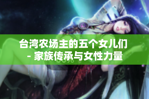 臺灣農(nóng)場主的五個(gè)女兒們 - 家族傳承與女性力量